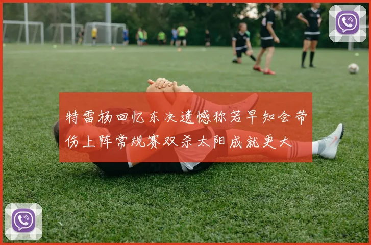 特雷杨回忆东决遗憾称若早知会带伤上阵常规赛双杀太阳成就更大