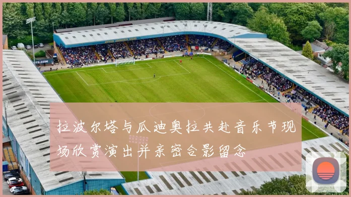 拉波尔塔与瓜迪奥拉共赴音乐节现场欣赏演出并亲密合影留念