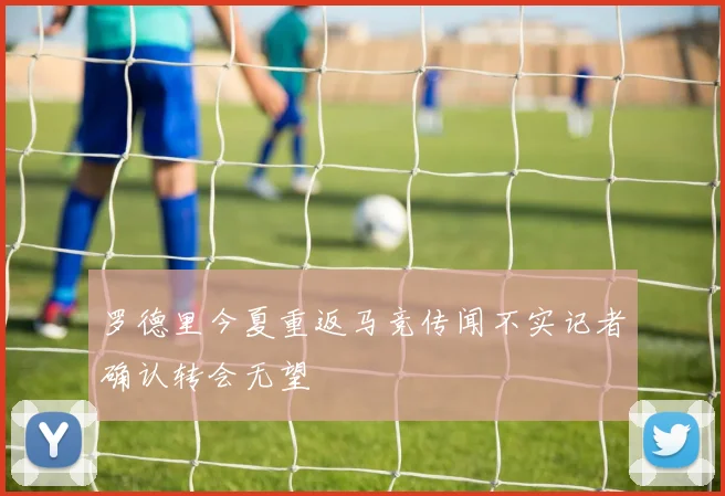 罗德里今夏重返马竞传闻不实记者确认转会无望
