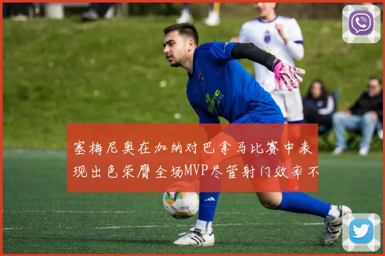 塞梅尼奥在加纳对巴拿马比赛中表现出色荣膺全场MVP尽管射门效率不佳