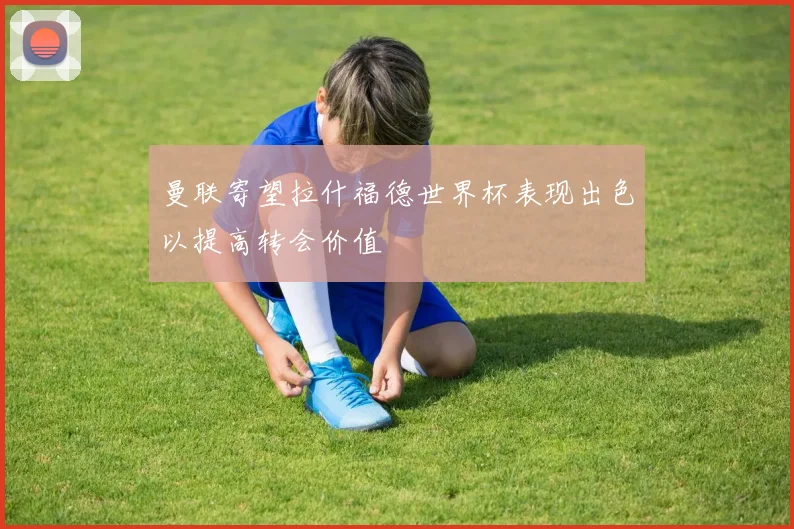 曼联寄望拉什福德世界杯表现出色以提高转会价值