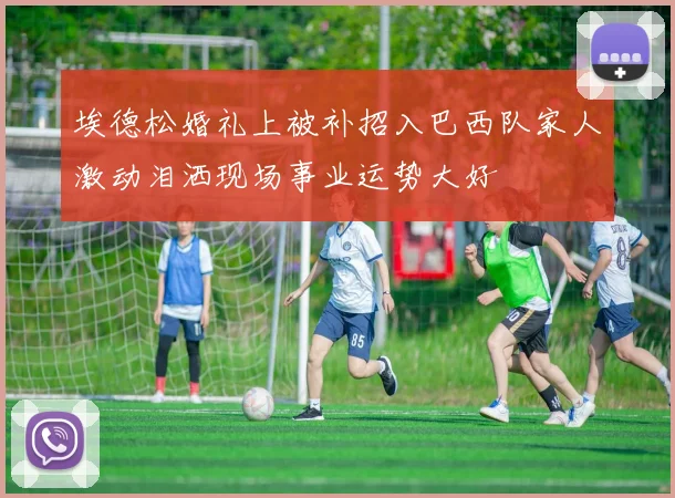 埃德松婚礼上被补招入巴西队家人激动泪洒现场事业运势大好