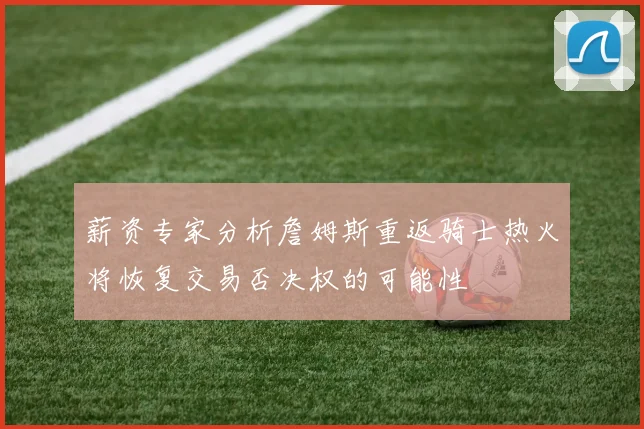 薪资专家分析詹姆斯重返骑士热火将恢复交易否决权的可能性