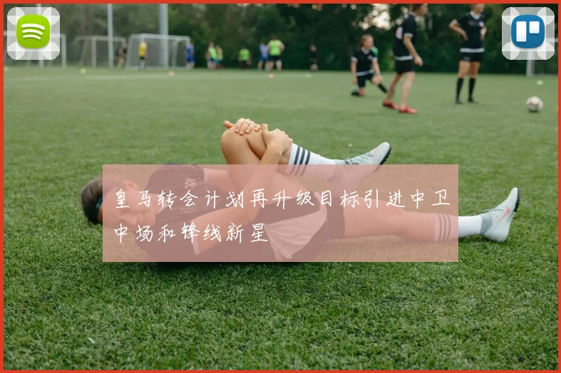 皇马转会计划再升级目标引进中卫中场和锋线新星