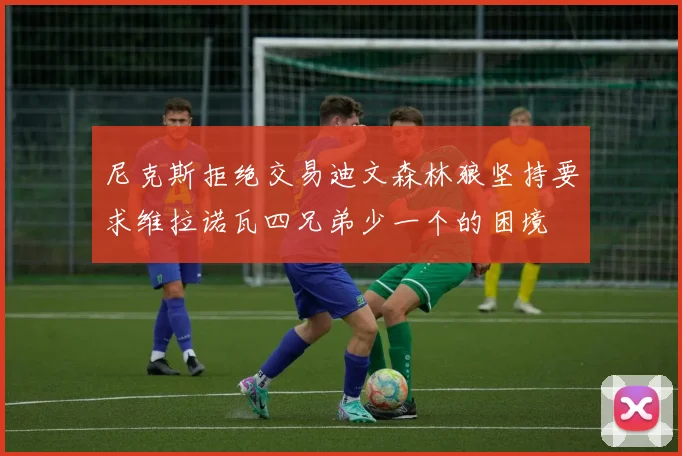 尼克斯拒绝交易迪文森林狼坚持要求维拉诺瓦四兄弟少一个的困境