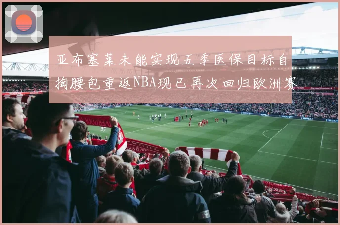 亚布塞莱未能实现五季医保目标自掏腰包重返NBA现已再次回归欧洲赛场