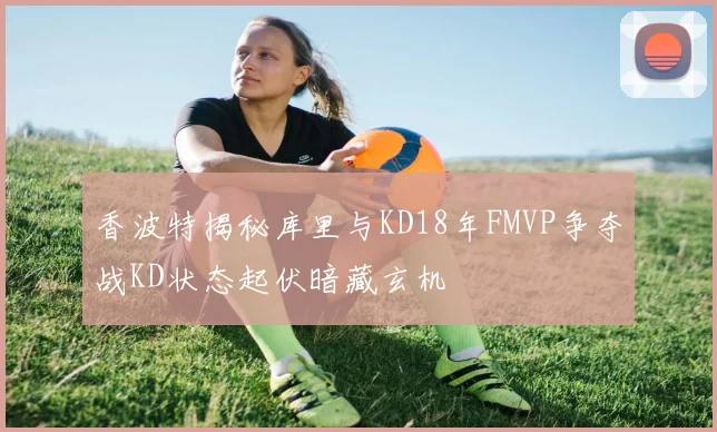 香波特揭秘库里与KD18年FMVP争夺战KD状态起伏暗藏玄机