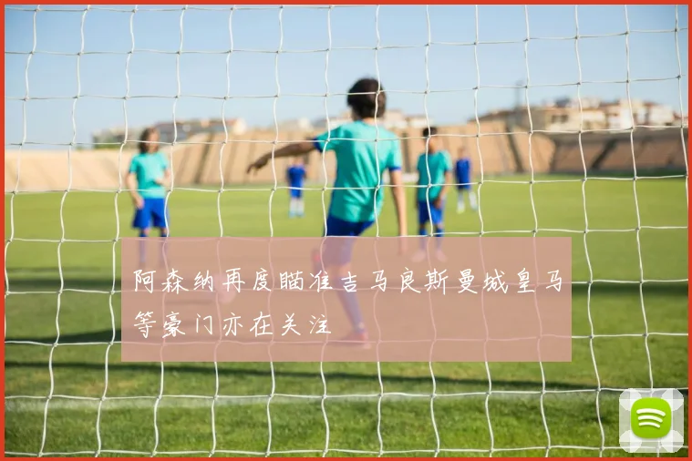 阿森纳再度瞄准吉马良斯曼城皇马等豪门亦在关注