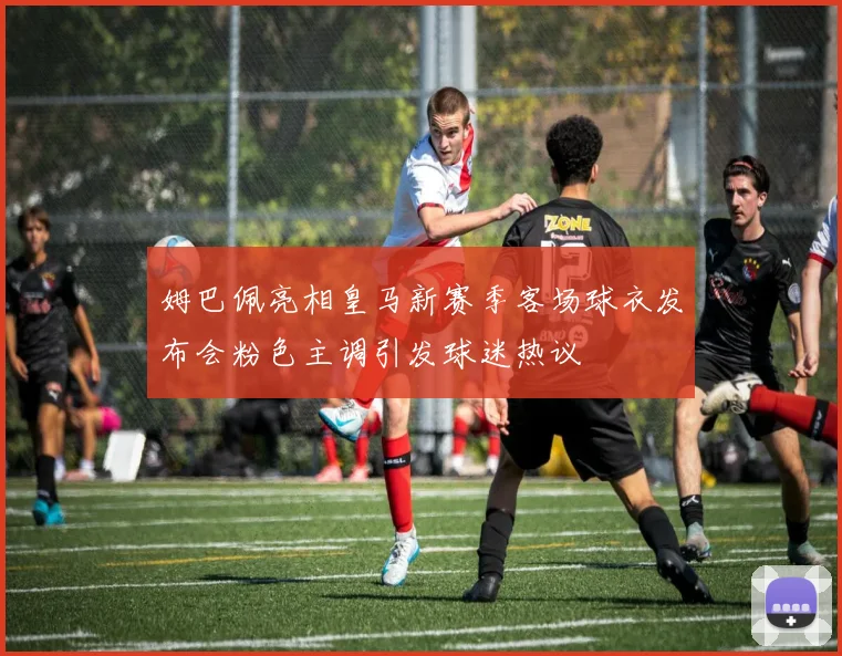 姆巴佩亮相皇马新赛季客场球衣发布会粉色主调引发球迷热议