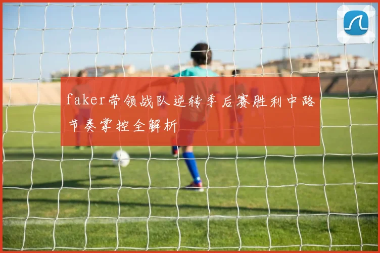 faker带领战队逆转季后赛胜利中路节奏掌控全解析